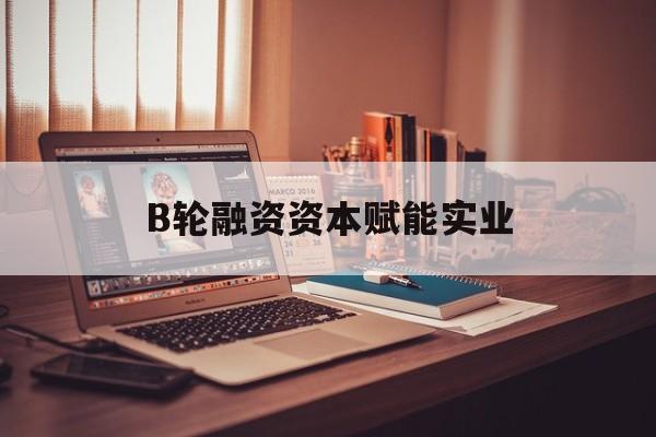 南京市B轮融资资本赋能实业(b轮融资公司值得工作吗)